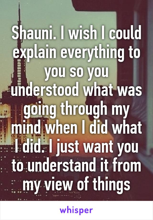 Shauni. I wish I could explain everything to you so you understood what was going through my mind when I did what I did. I just want you to understand it from my view of things