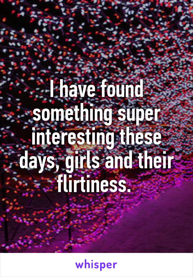 I have found something super interesting these days, girls and their flirtiness. 