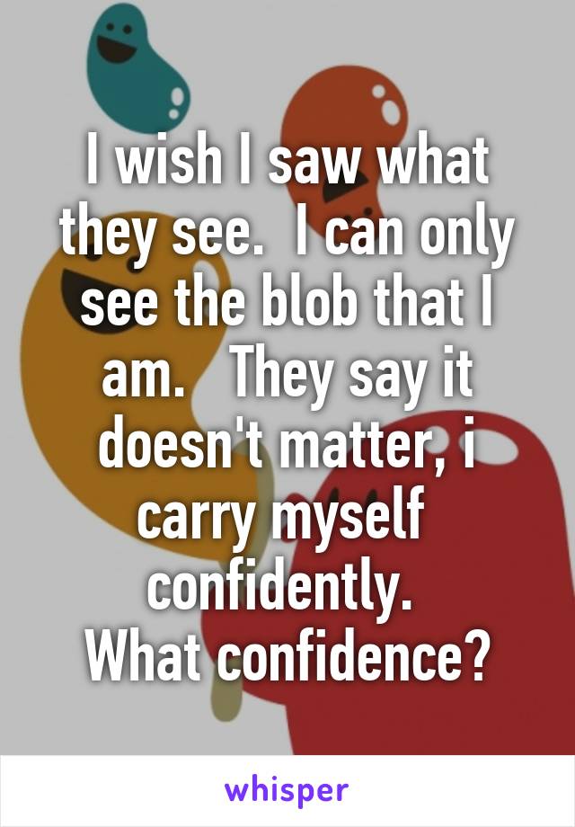 I wish I saw what they see.  I can only see the blob that I am.   They say it doesn't matter, i carry myself  confidently. 
What confidence?