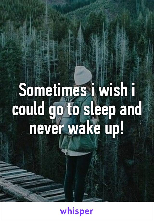 Sometimes i wish i could go to sleep and never wake up!