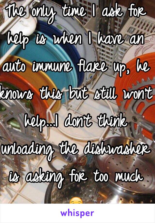 The only time I ask for help is when I have an auto immune flare up, he knows this but still won't help...I don't think unloading the dishwasher is asking for too much 
😒