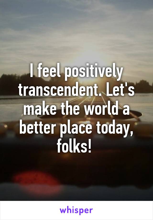 I feel positively transcendent. Let's make the world a better place today, folks! 