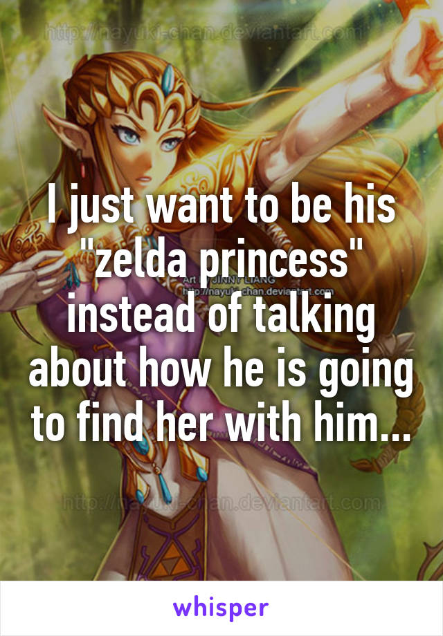 I just want to be his "zelda princess" instead of talking about how he is going to find her with him...