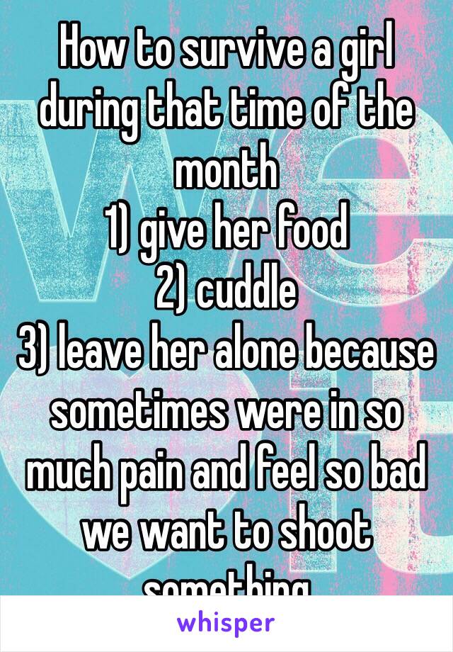 How to survive a girl during that time of the month
1) give her food
2) cuddle
3) leave her alone because sometimes were in so much pain and feel so bad we want to shoot something