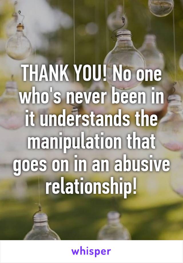 THANK YOU! No one who's never been in it understands the manipulation that goes on in an abusive relationship!