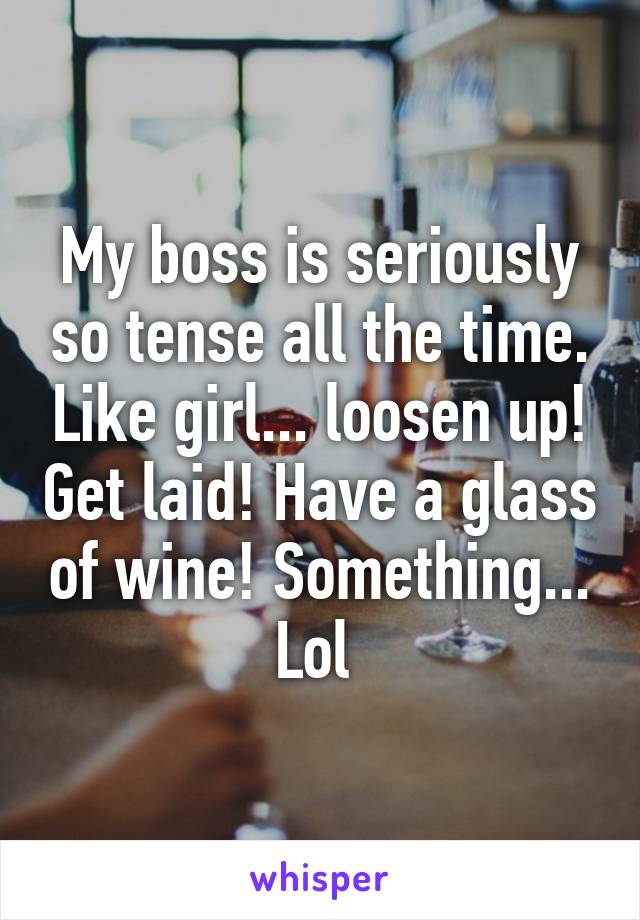 My boss is seriously so tense all the time. Like girl... loosen up! Get laid! Have a glass of wine! Something... Lol 