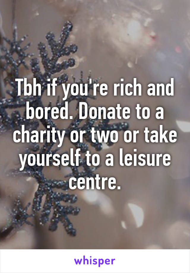 Tbh if you're rich and bored. Donate to a charity or two or take yourself to a leisure centre.