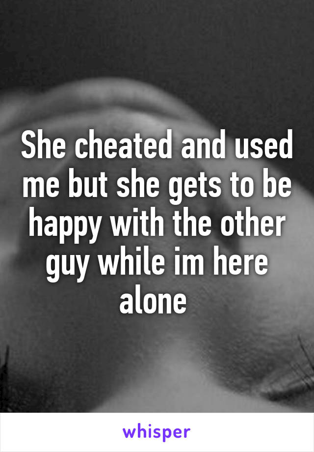 She cheated and used me but she gets to be happy with the other guy while im here alone 