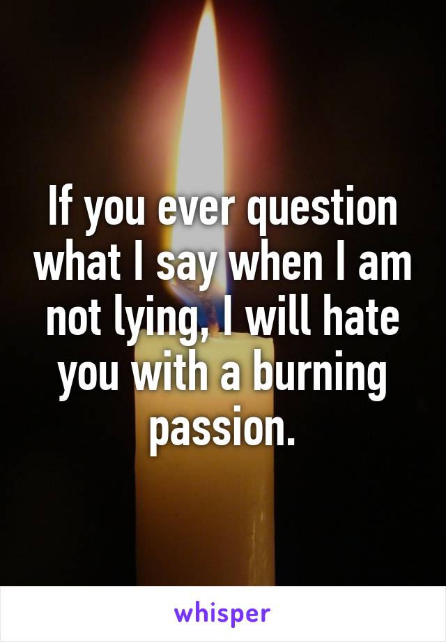 If you ever question what I say when I am not lying, I will hate you with a burning passion.