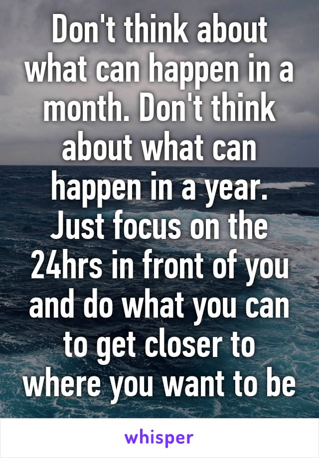 Don't think about what can happen in a month. Don't think about what can happen in a year. Just focus on the 24hrs in front of you and do what you can to get closer to where you want to be 