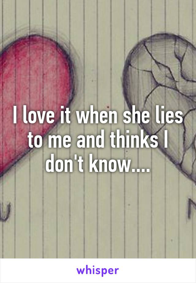 I love it when she lies to me and thinks I don't know....