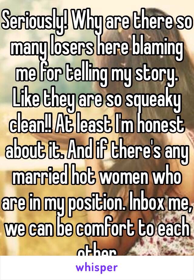 Seriously! Why are there so many losers here blaming me for telling my story. Like they are so squeaky clean!! At least I'm honest about it. And if there's any married hot women who are in my position. Inbox me, we can be comfort to each other 