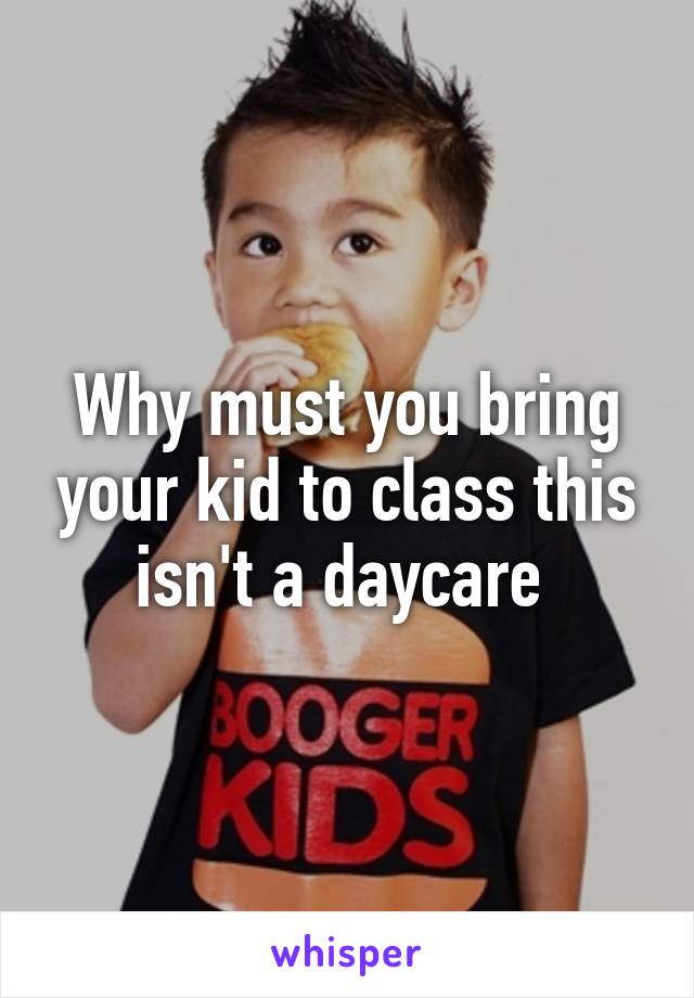 Why must you bring your kid to class this isn't a daycare 