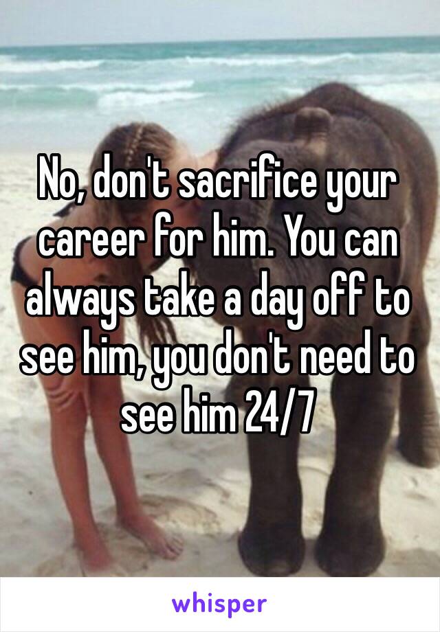 No, don't sacrifice your career for him. You can always take a day off to see him, you don't need to see him 24/7