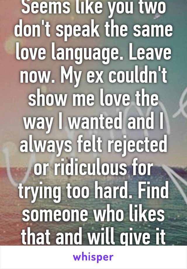 Seems like you two don't speak the same love language. Leave now. My ex couldn't show me love the way I wanted and I always felt rejected or ridiculous for trying too hard. Find someone who likes that and will give it back to you.