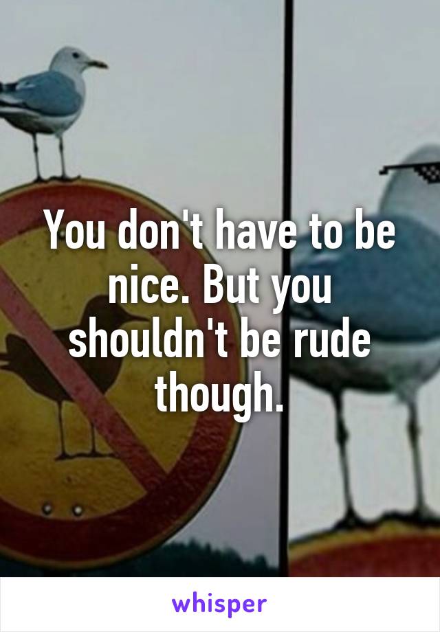 You don't have to be nice. But you shouldn't be rude though.