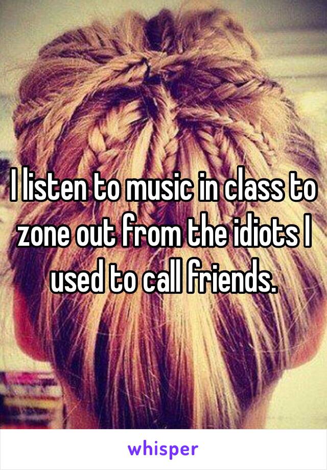 I listen to music in class to zone out from the idiots I used to call friends.