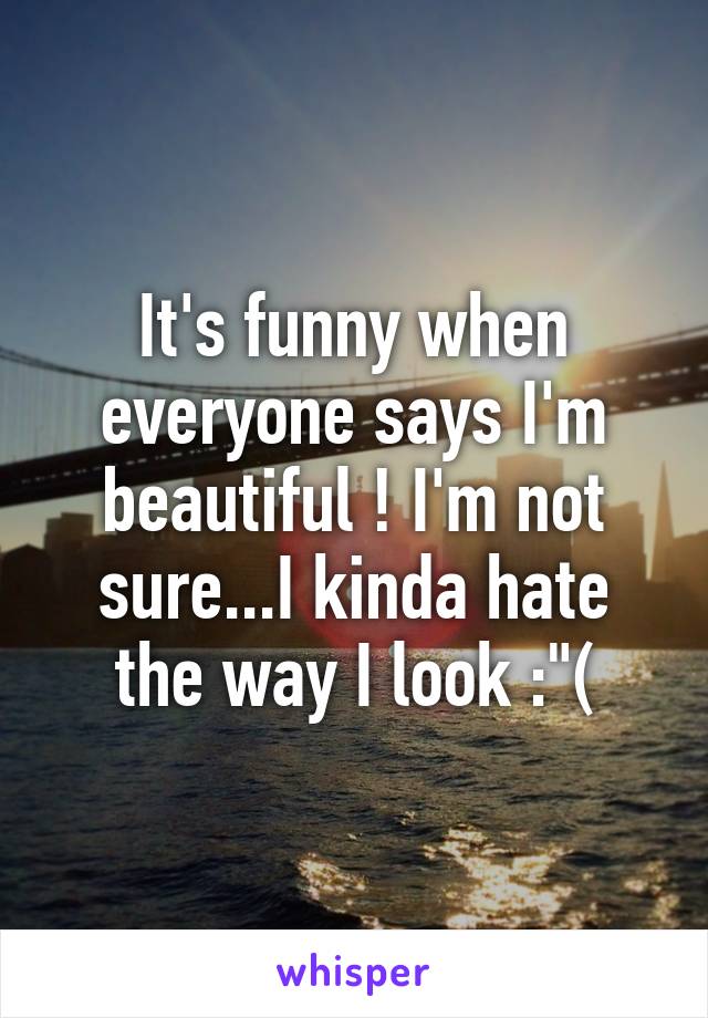 It's funny when everyone says I'm beautiful ! I'm not sure...I kinda hate the way I look :"(