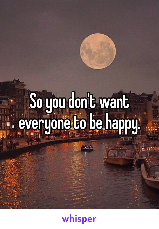 So you don't want everyone to be happy.