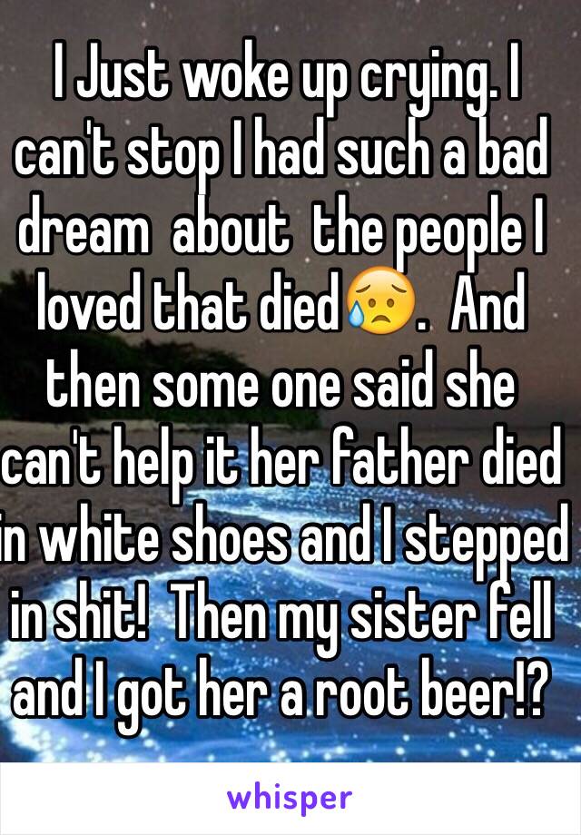  I Just woke up crying. I  can't stop I had such a bad dream  about  the people I loved that died😥.  And then some one said she can't help it her father died in white shoes and I stepped in shit!  Then my sister fell and I got her a root beer!? 