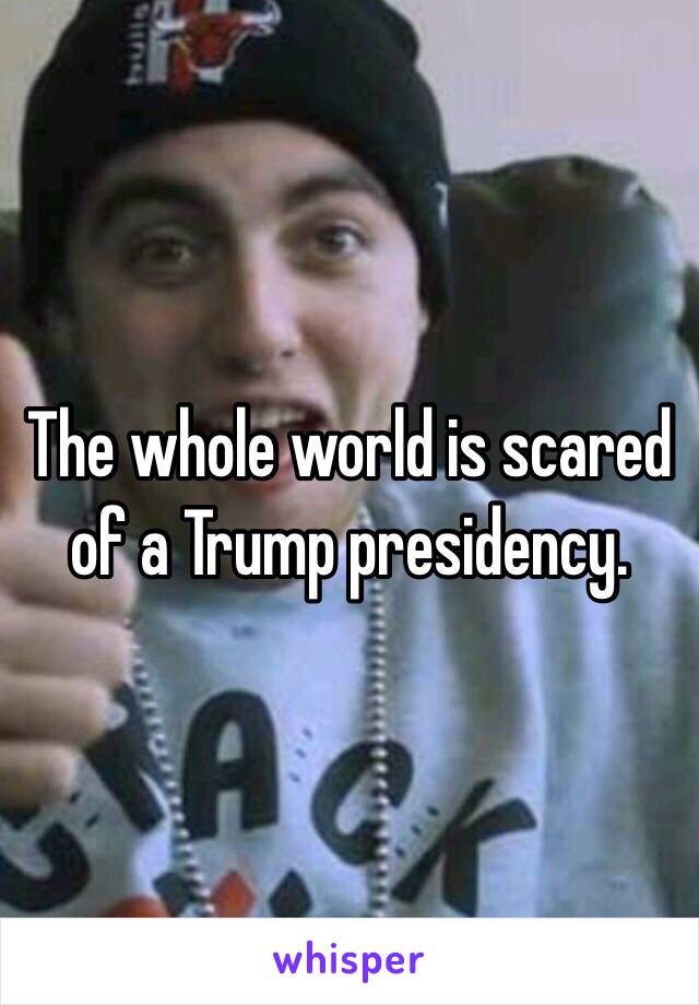 The whole world is scared of a Trump presidency.