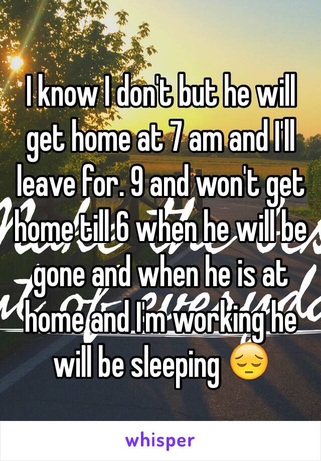 I know I don't but he will get home at 7 am and I'll leave for. 9 and won't get home till 6 when he will be gone and when he is at home and I'm working he will be sleeping 😔