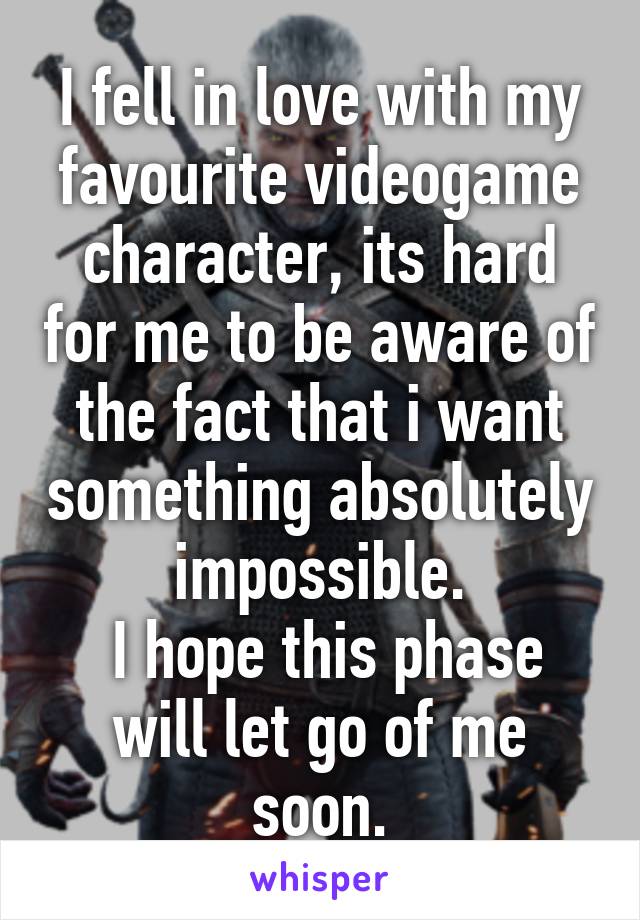 I fell in love with my favourite videogame character, its hard for me to be aware of the fact that i want something absolutely impossible.
 I hope this phase will let go of me soon.