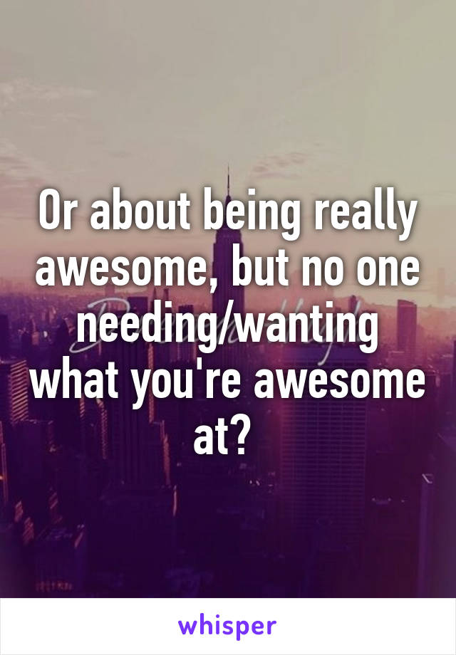 Or about being really awesome, but no one needing/wanting what you're awesome at? 