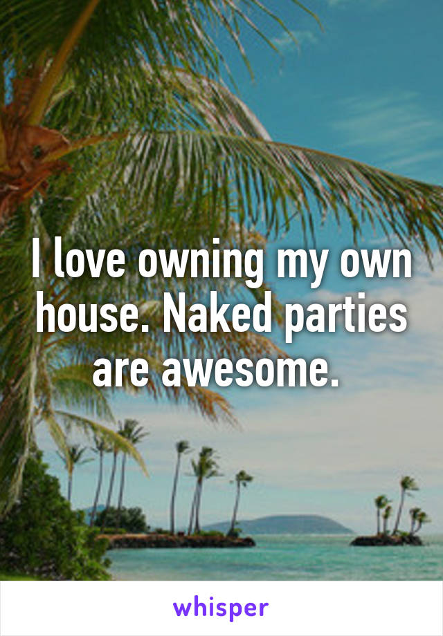 I love owning my own house. Naked parties are awesome. 