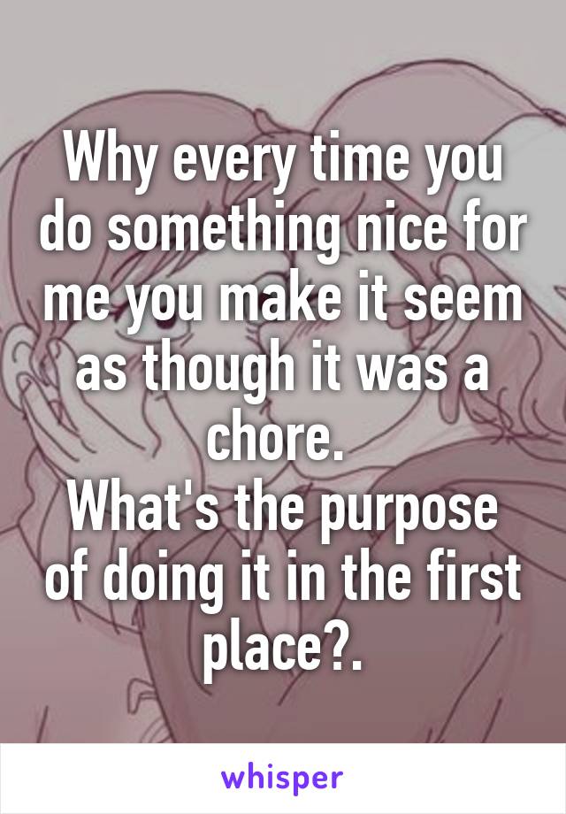 Why every time you do something nice for me you make it seem as though it was a chore. 
What's the purpose of doing it in the first place?.