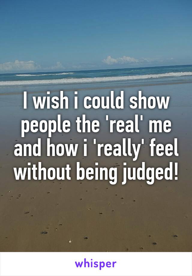 I wish i could show people the 'real' me and how i 'really' feel without being judged!