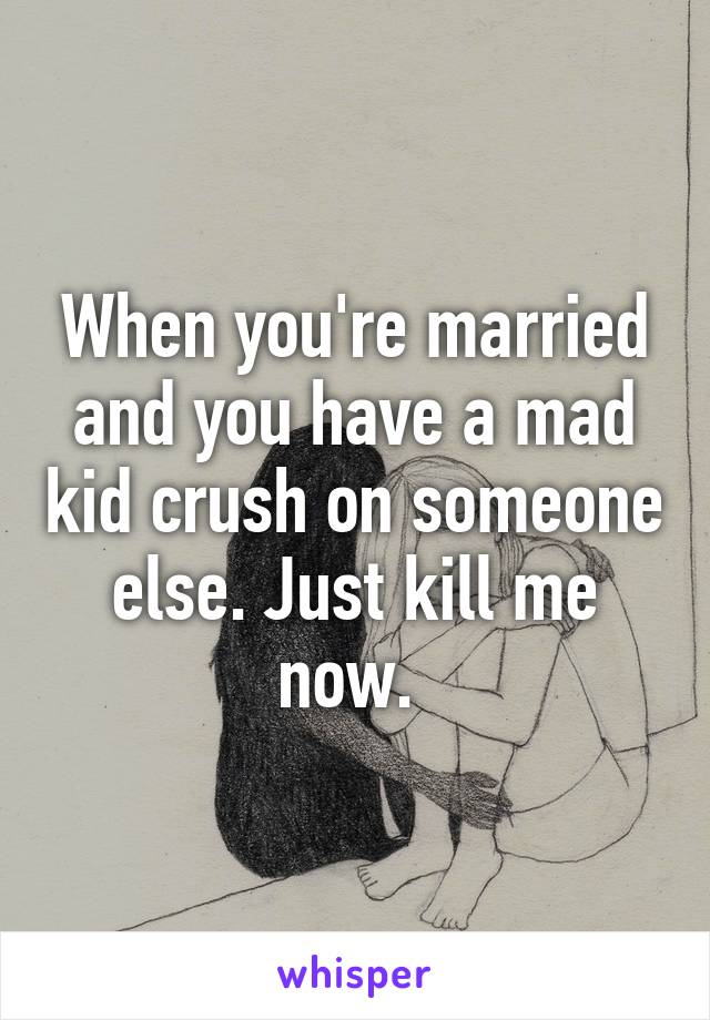 When you're married and you have a mad kid crush on someone else. Just kill me now. 