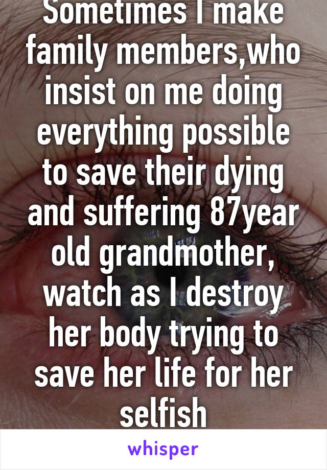 Sometimes I make family members,who insist on me doing everything possible to save their dying and suffering 87year old grandmother, watch as I destroy her body trying to save her life for her selfish grand/children. 