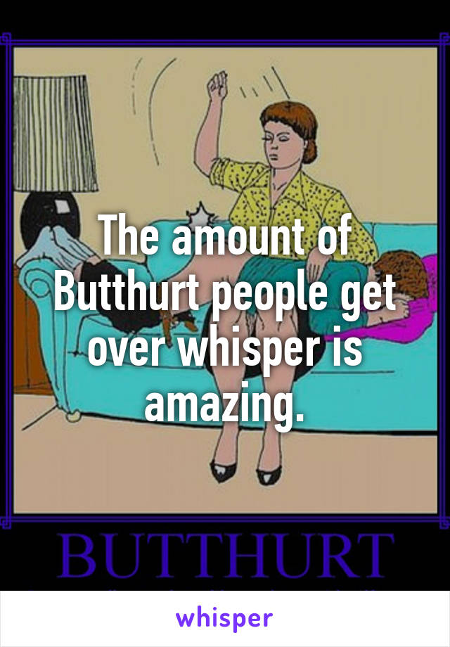 The amount of Butthurt people get over whisper is amazing.