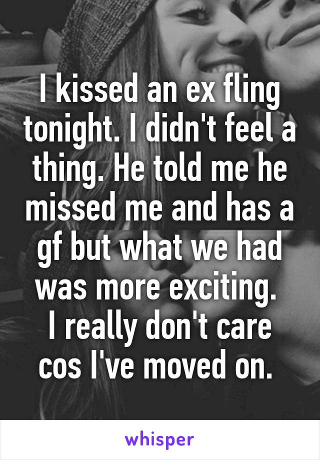 I kissed an ex fling tonight. I didn't feel a thing. He told me he missed me and has a gf but what we had was more exciting. 
I really don't care cos I've moved on. 