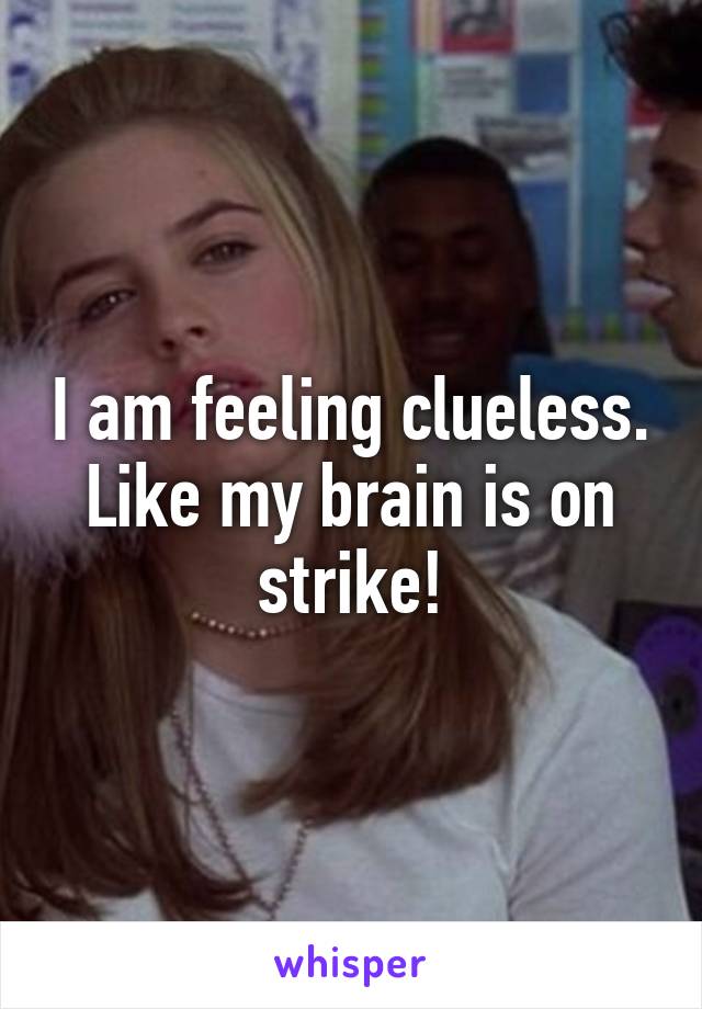 I am feeling clueless. Like my brain is on strike!