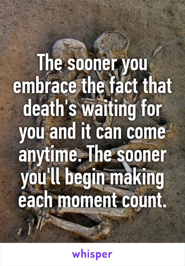 The sooner you embrace the fact that death's waiting for you and it can come anytime. The sooner you'll begin making each moment count.