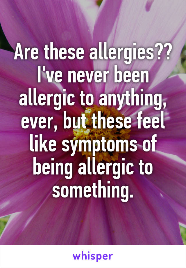 Are these allergies?? I've never been allergic to anything, ever, but these feel like symptoms of being allergic to something.
