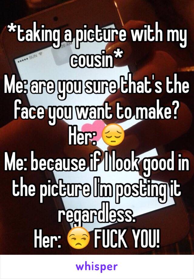 *taking a picture with my cousin*
Me: are you sure that's the face you want to make?
Her: 😔
Me: because if I look good in the picture I'm posting it regardless.
Her: 😒 FUCK YOU! 