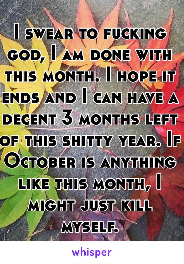 I swear to fucking god, I am done with this month. I hope it ends and I can have a decent 3 months left of this shitty year. If October is anything like this month, I might just kill myself.