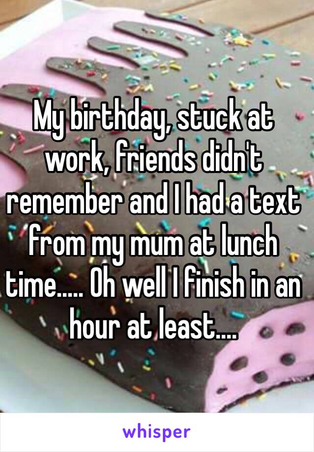 My birthday, stuck at work, friends didn't remember and I had a text from my mum at lunch time..... Oh well I finish in an hour at least....