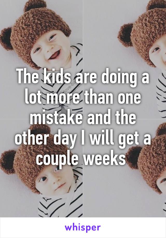 The kids are doing a lot more than one mistake and the other day I will get a couple weeks 