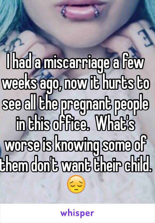 I had a miscarriage a few weeks ago, now it hurts to see all the pregnant people in this office.  What's worse is knowing some of them don't want their child. 😔