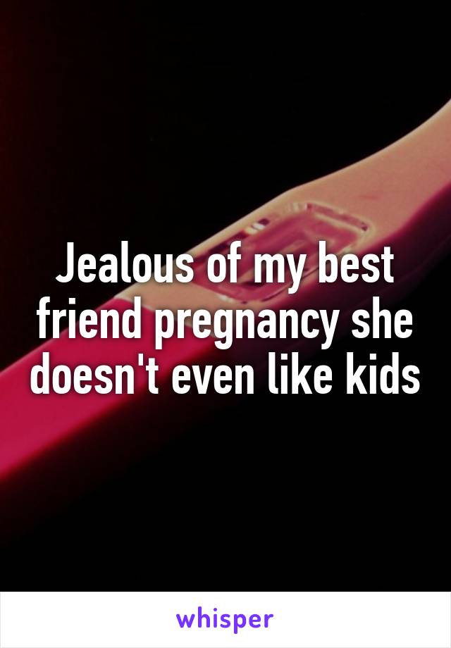 Jealous of my best friend pregnancy she doesn't even like kids