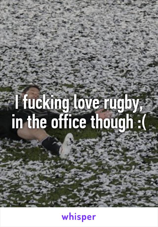 I fucking love rugby, in the office though :(