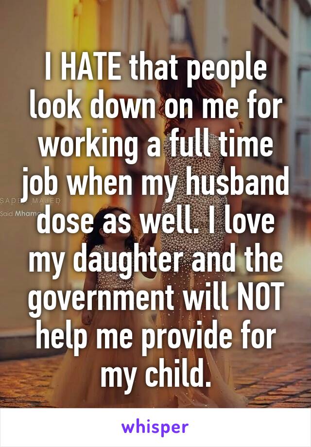 I HATE that people look down on me for working a full time job when my husband dose as well. I love my daughter and the government will NOT help me provide for my child.