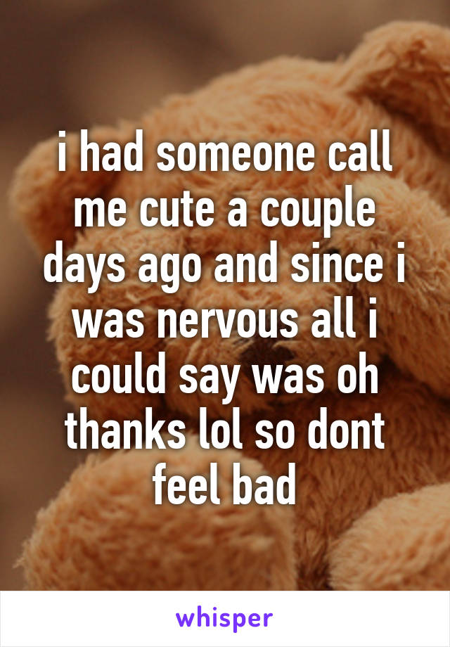 i had someone call me cute a couple days ago and since i was nervous all i could say was oh thanks lol so dont feel bad