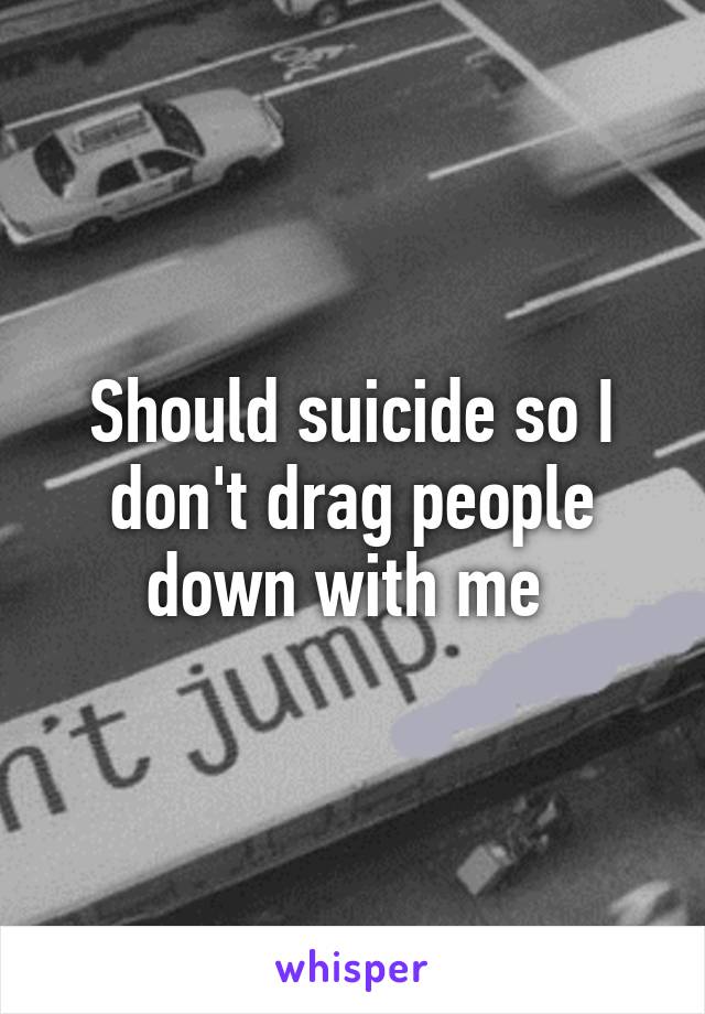 Should suicide so I don't drag people down with me 