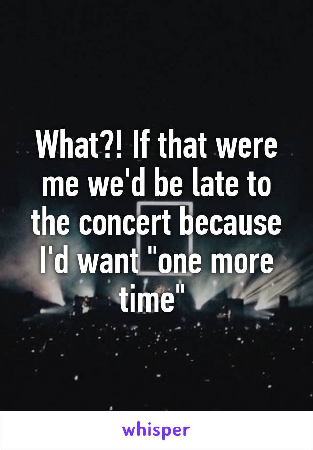 What?! If that were me we'd be late to the concert because I'd want "one more time" 