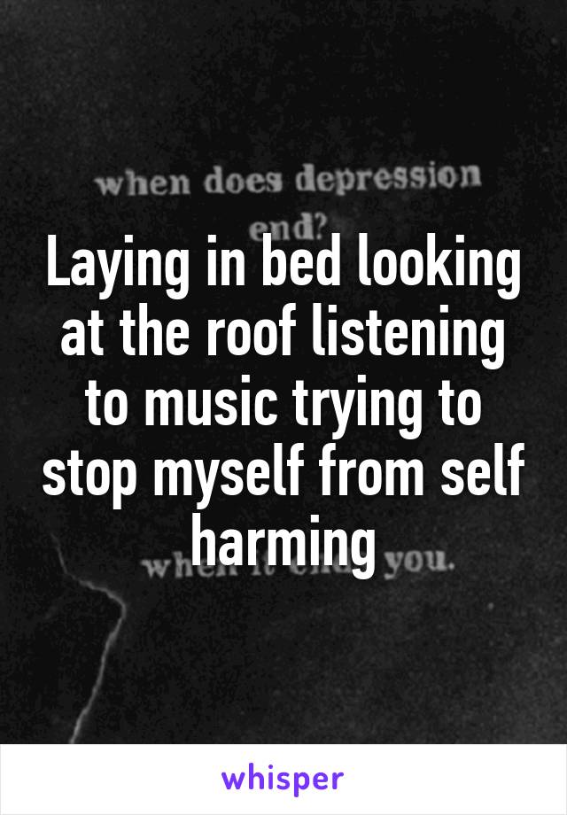 Laying in bed looking at the roof listening to music trying to stop myself from self harming